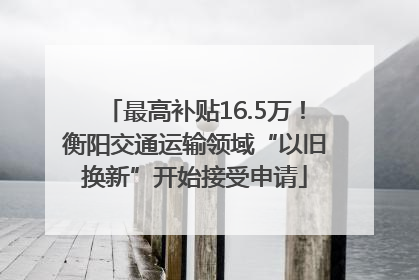 最高补贴16.5万！衡阳交通运输领域“以旧换新”开始接受申请