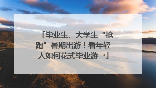 毕业生、大学生“抢跑”暑期出游！看年轻人如何花式毕业游→