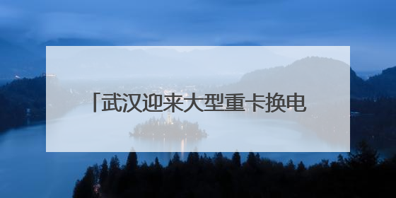 武汉迎来大型重卡换电站：换电只需5分钟，续航高达800公里