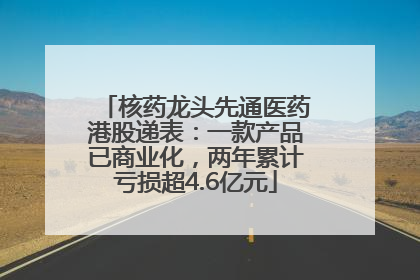核药龙头先通医药港股递表：一款产品已商业化，两年累计亏损超4.6亿元