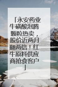 永安药业牛磺酸泡腾颗粒热卖，股价近两月翻两倍！红牛原料供应商抢食客户