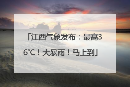 江西气象发布：最高36℃！大暴雨！马上到