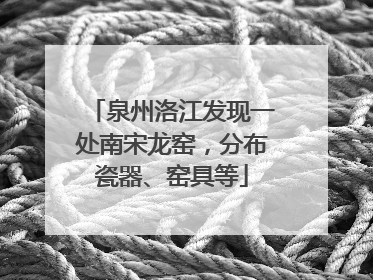 泉州洛江发现一处南宋龙窑，分布瓷器、窑具等
