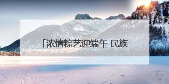 浓情粽艺迎端午 民族团结一家亲“ 青岛市李沧区虎山路街道百通馨苑社区举办“我们的节日·端午“主题活动