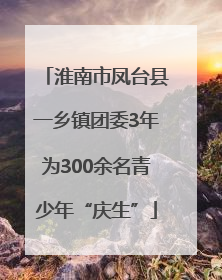 淮南市凤台县一乡镇团委3年为300余名青少年“庆生”