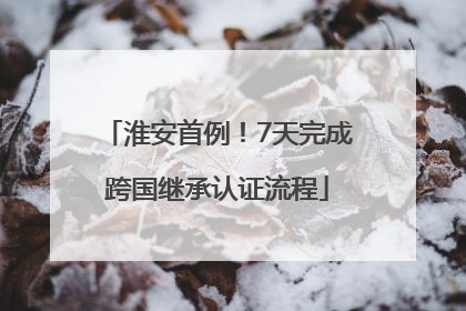 淮安首例！7天完成跨国继承认证流程