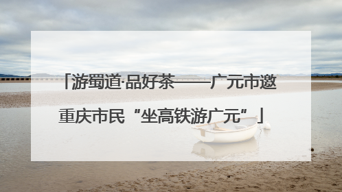 游蜀道·品好茶——广元市邀重庆市民“坐高铁游广元”