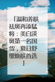 温和养肤祛斑再添猛将：美白淡斑第一名国货，夏日舒缓焕肤首选