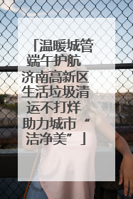 温暖城管端午护航 济南高新区生活垃圾清运不打烊 助力城市“洁净美”