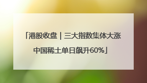 港股收盘｜三大指数集体大涨 中国稀土单日飙升60%