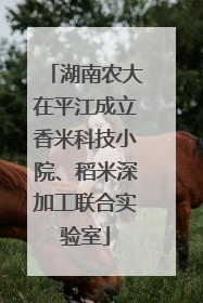 湖南农大在平江成立香米科技小院、稻米深加工联合实验室