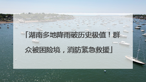 湖南多地降雨破历史极值！群众被困险境，消防紧急救援
