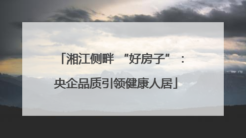 湘江侧畔 “好房子”：央企品质引领健康人居