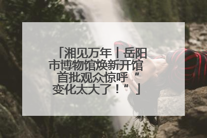 湘见万年丨岳阳市博物馆焕新开馆 首批观众惊呼“变化太大了！”