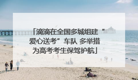 滴滴在全国多城组建“爱心送考”车队 多举措为高考考生保驾护航