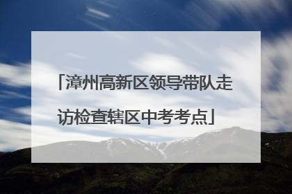 漳州高新区领导带队走访检查辖区中考考点