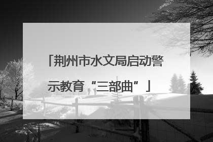 荆州市水文局启动警示教育“三部曲”