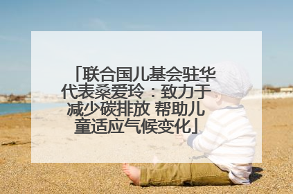 联合国儿基会驻华代表桑爱玲：致力于减少碳排放 帮助儿童适应气候变化