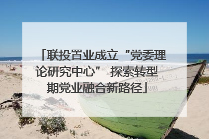 联投置业成立“党委理论研究中心” 探索转型期党业融合新路径