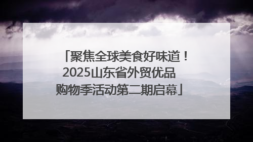 聚焦全球美食好味道！2025山东省外贸优品购物季活动第二期启幕