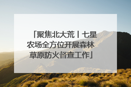 聚焦北大荒丨七星农场全方位开展森林草原防火督查工作