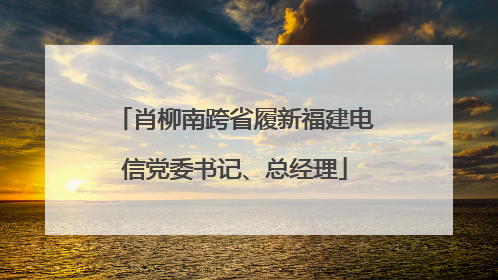 肖柳南跨省履新福建电信党委书记、总经理