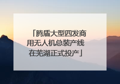 腾盾大型四发商用无人机总装产线在芜湖正式投产