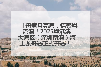 舟竞月亮湾，情聚粤港澳！2025粤港澳大湾区（深圳南澳）海上龙舟赛正式开赛！_深圳新闻网