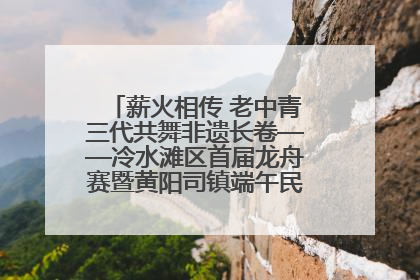 薪火相传 老中青三代共舞非遗长卷——冷水滩区首届龙舟赛暨黄阳司镇端午民俗文化活动侧记