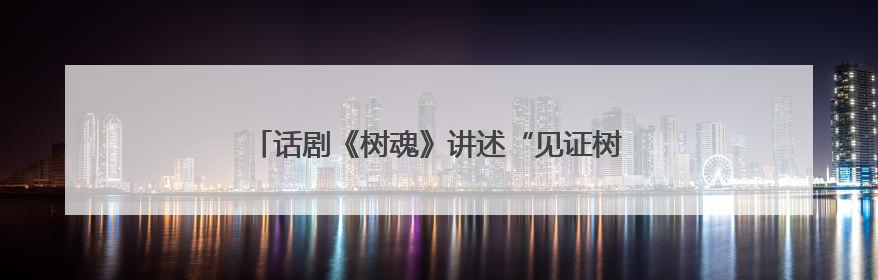 话剧《树魂》讲述“见证树、解困树、未来树”的故事