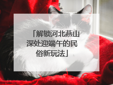 解锁河北燕山深处迎端午的民俗新玩法