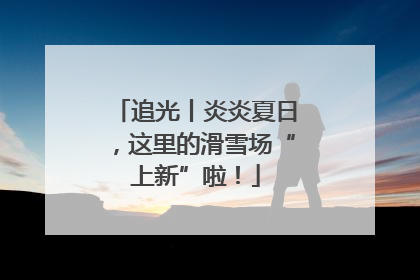 追光丨炎炎夏日，这里的滑雪场“上新”啦！