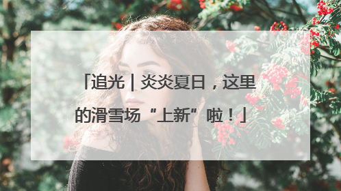 追光｜炎炎夏日，这里的滑雪场“上新”啦！