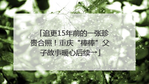 追更15年前的一张珍贵合照！重庆“棒棒”父子故事暖心后续→