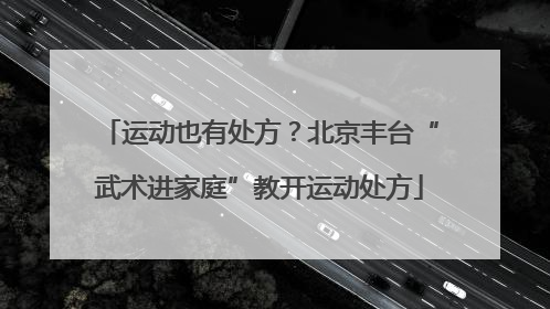 运动也有处方？北京丰台“武术进家庭”教开运动处方