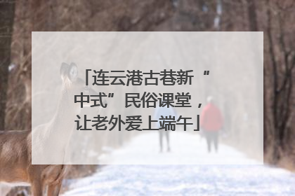 连云港古巷新“中式”民俗课堂，让老外爱上端午