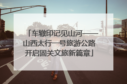 车辙印记见山河——山西太行一号旅游公路开启固关文旅新篇章