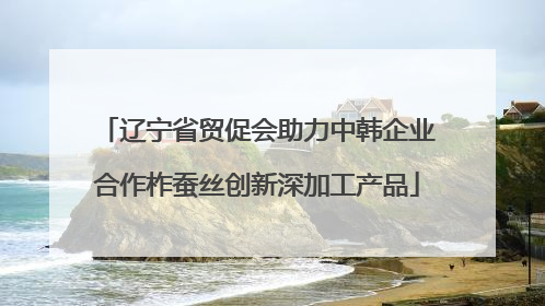 辽宁省贸促会助力中韩企业合作柞蚕丝创新深加工产品