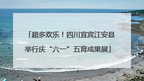 超多欢乐！四川宜宾江安县举行庆“六一”五育成果展