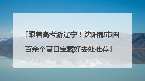 跟着高考游辽宁！沈阳都市圈百余个夏日宝藏好去处推荐