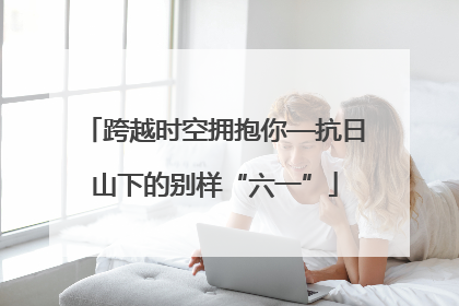 跨越时空拥抱你—抗日山下的别样“六一”