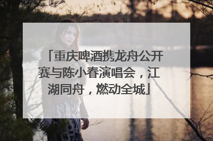 重庆啤酒携龙舟公开赛与陈小春演唱会，江湖同舟，燃动全城