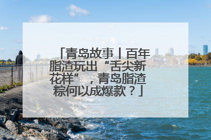 青岛故事丨百年脂渣玩出“舌尖新花样”，青岛脂渣粽何以成爆款？