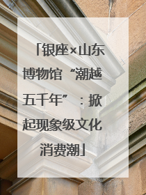 银座×山东博物馆“潮越五千年”：掀起现象级文化消费潮