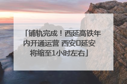 铺轨完成！西延高铁年内开通运营 西安⇌延安将缩至1小时左右