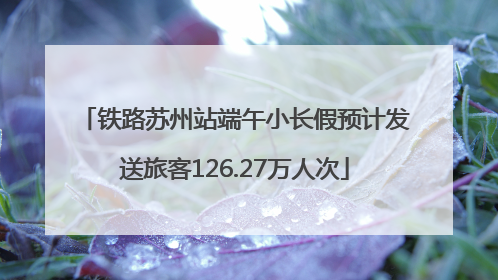 铁路苏州站端午小长假预计发送旅客126.27万人次
