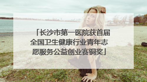 长沙市第一医院获首届全国卫生健康行业青年志愿服务公益创业赛铜奖