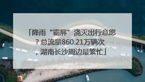 降雨“霸屏”浇灭出行意愿？总流量860.21万辆次，湖南长沙周边最繁忙