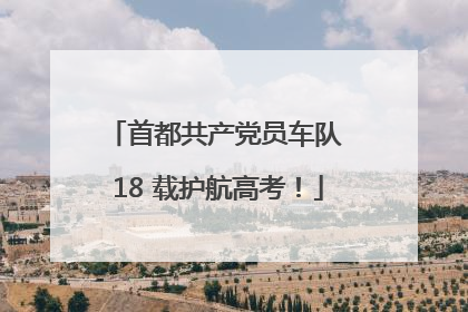首都共产党员车队 18 载护航高考！