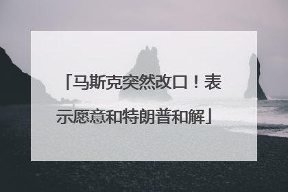 马斯克突然改口！表示愿意和特朗普和解